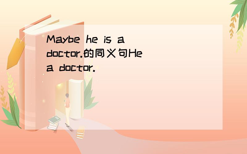 Maybe he is a doctor.的同义句He a doctor.