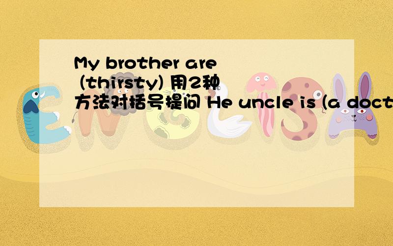 My brother are (thirsty) 用2种方法对括号提问 He uncle is (a doctor) 用3种方法对括号提问
