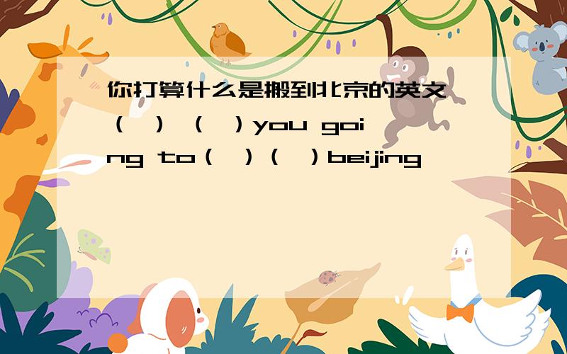 你打算什么是搬到北京的英文 （ ） （ ）you going to（ ）（ ）beijing