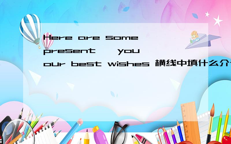Here are some present——you——our best wishes 横线中填什么介词?为什么?
