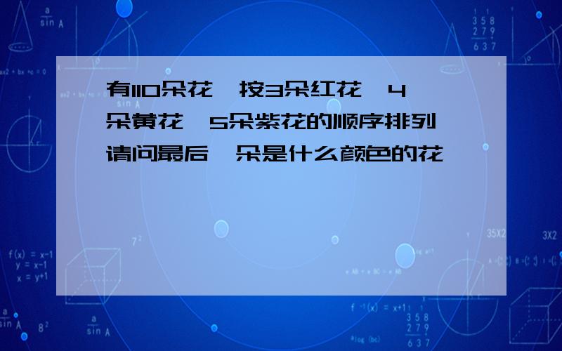 有110朵花,按3朵红花、4朵黄花、5朵紫花的顺序排列,请问最后一朵是什么颜色的花