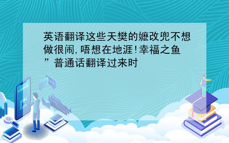 英语翻译这些天樊的嬷改兜不想做很闹,唔想在地涯!幸福之鱼”普通话翻译过来时