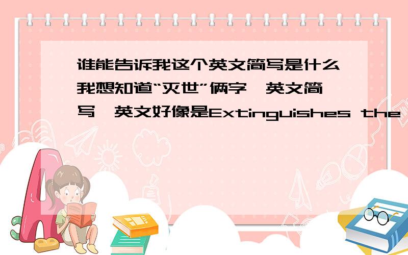 谁能告诉我这个英文简写是什么我想知道“灭世”俩字,英文简写,英文好像是Extinguishes the world