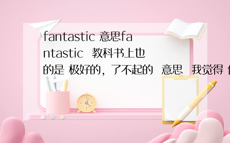 fantastic 意思fantastic  教科书上也的是 极好的, 了不起的  意思  我觉得 但是别的地方都是 幻想的, 奇异的, 稀奇古怪的, 荒谬的, 空想的   的意思, 这2个意思差异太的了. 请高手帮我回答下.