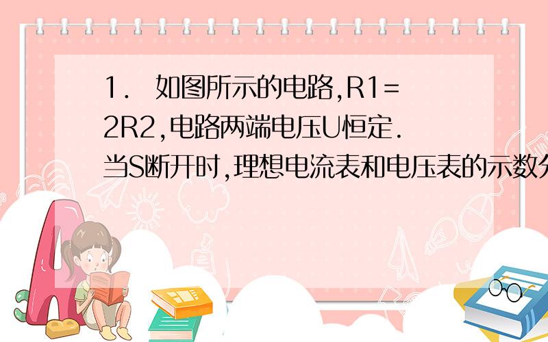 1． 如图所示的电路,R1=2R2,电路两端电压U恒定.当S断开时,理想电流表和电压表的示数分别为0.5A、 4V；当S闭合时,电流表和电压表的示数分别为?