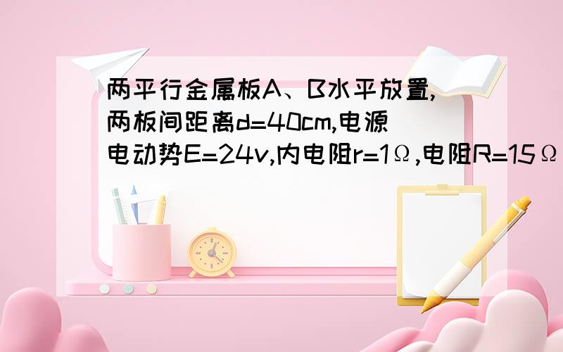 两平行金属板A、B水平放置,两板间距离d=40cm,电源电动势E=24v,内电阻r=1Ω,电阻R=15Ω,闭合开关S,待电路稳定后,将一带正电的小球从B办小孔易初速度V0=4m/s竖直向上射入板间.若小球带电量为q=0.01C,