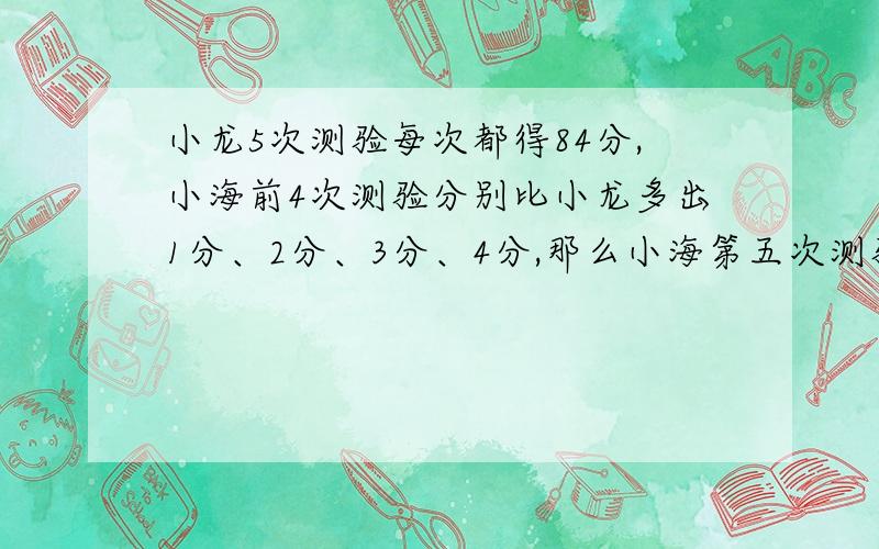 小龙5次测验每次都得84分,小海前4次测验分别比小龙多出1分、2分、3分、4分,那么小海第五次测验至少应得_____分,才能确保5次测验平均成绩高于小龙至少3分.（