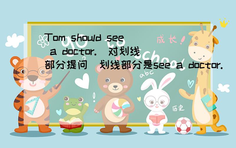 Tom should see a doctor.(对划线部分提问）划线部分是see a doctor.