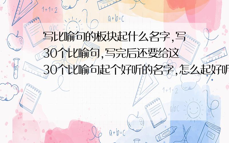 写比喻句的板块起什么名字,写30个比喻句,写完后还要给这30个比喻句起个好听的名字,怎么起好听还有拟人句和排比句的