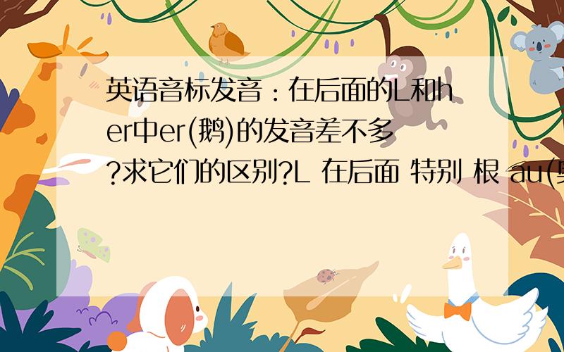 英语音标发音：在后面的L和her中er(鹅)的发音差不多?求它们的区别?L 在后面 特别 根 au(奥)的发音更加相似！区别在哪？