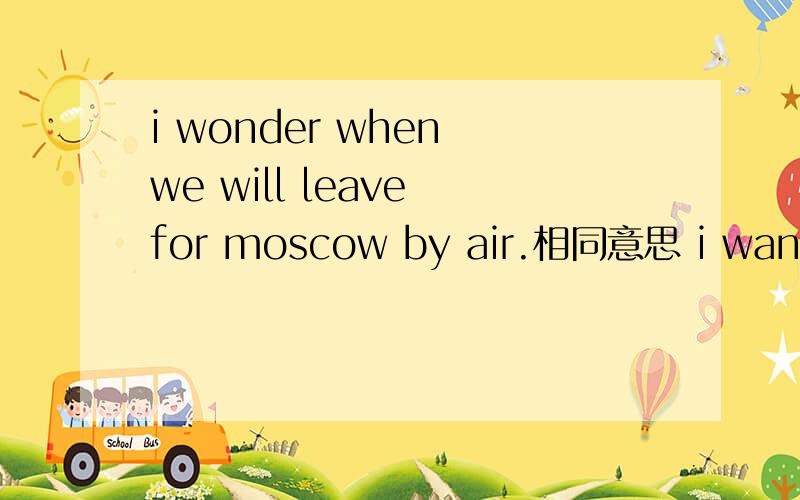 i wonder when we will leave for moscow by air.相同意思 i want to know when___ ___to moscow.