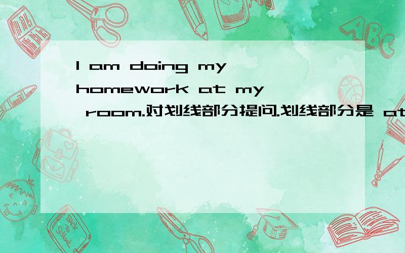 I am doing my homework at my room.对划线部分提问.划线部分是 at my room