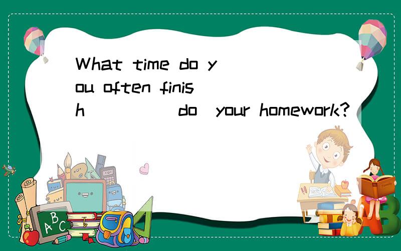 What time do you often finish ___ (do)your homework?