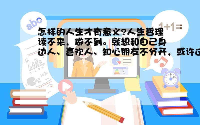 怎样的人生才有意义?人生哲理读不来，做不到。就想和自己身边人、喜欢人、知心朋友不分开，或许这样才会觉得有意义吧....