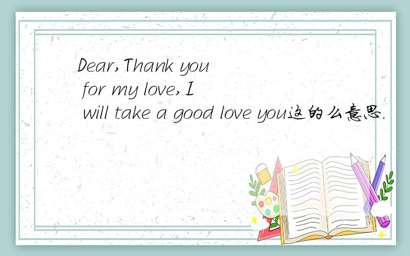 Dear,Thank you for my love,I will take a good love you这的么意思.