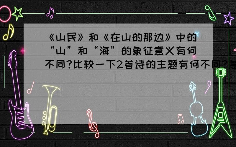 《山民》和《在山的那边》中的“山”和“海”的象征意义有何不同?比较一下2首诗的主题有何不同?急 我和同学电话讨论了一个下午 都没结果