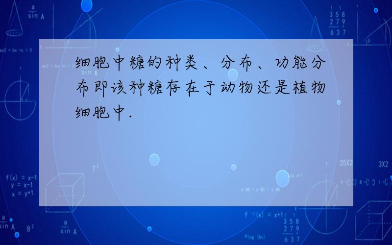 细胞中糖的种类、分布、功能分布即该种糖存在于动物还是植物细胞中.