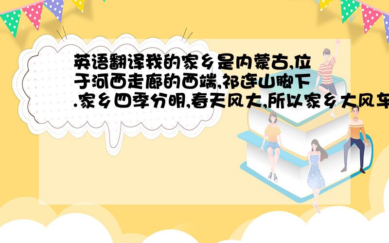 英语翻译我的家乡是内蒙古,位于河西走廊的西端,祁连山脚下.家乡四季分明,春天风大,所以家乡大风车是全国最多的；夏天天气炎热,各种瓜果很甜,我非常爱吃；秋天秋高气爽,能看到最美的