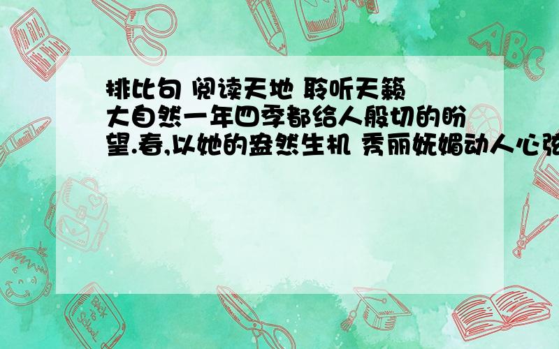 排比句 阅读天地 聆听天籁 大自然一年四季都给人般切的盼望.春,以她的盎然生机 秀丽妩媚动人心弦 夏 以她的热情奔放 炽热强悍激人奋发 秋 冬