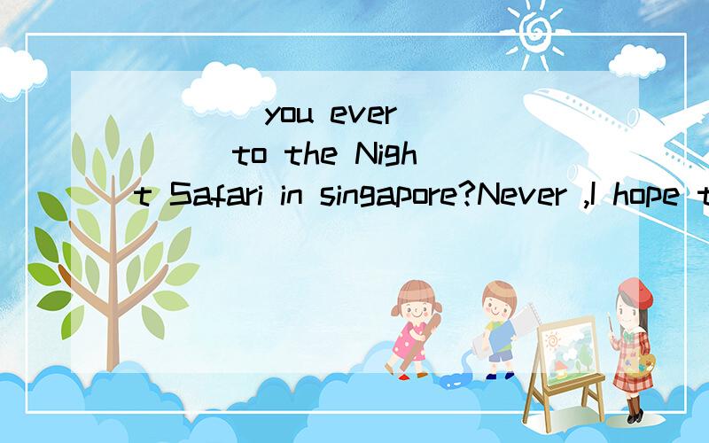 ____you ever ____to the Night Safari in singapore?Never ,I hope to go there some day