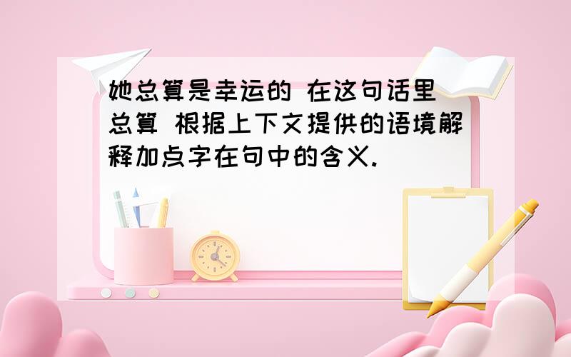 她总算是幸运的 在这句话里 总算 根据上下文提供的语境解释加点字在句中的含义.