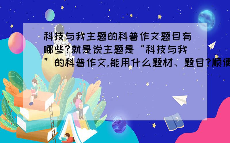 科技与我主题的科普作文题目有哪些?就是说主题是“科技与我”的科普作文,能用什么题材、题目?顺便帮我解释下科普作文是虾米东西吧.