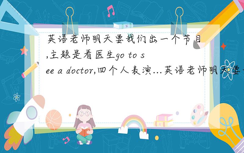 英语老师明天要我们出一个节目,主题是看医生go to see a doctor,四个人表演...英语老师明天要我们出一个节目,主题是看医生go to see a doctor,四个人表演,时间10分钟左右.