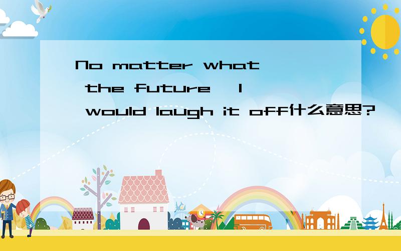 No matter what the future, I would laugh it off什么意思?