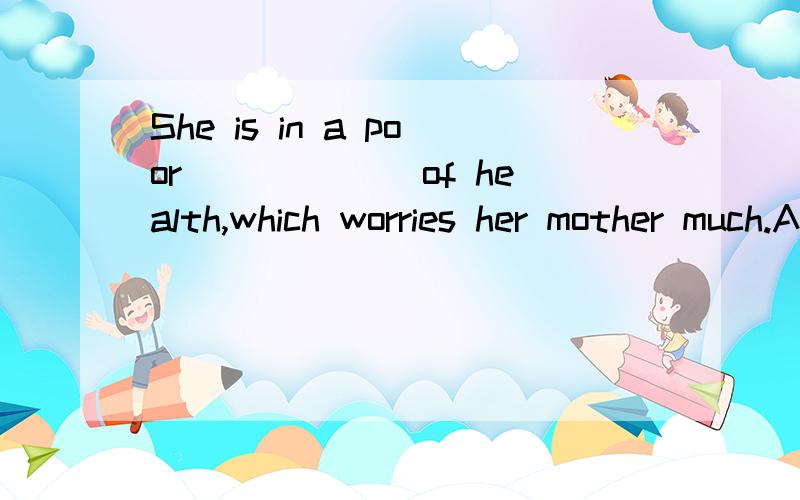 She is in a poor ______of health,which worries her mother much.A.position B.situation C.state D.condition