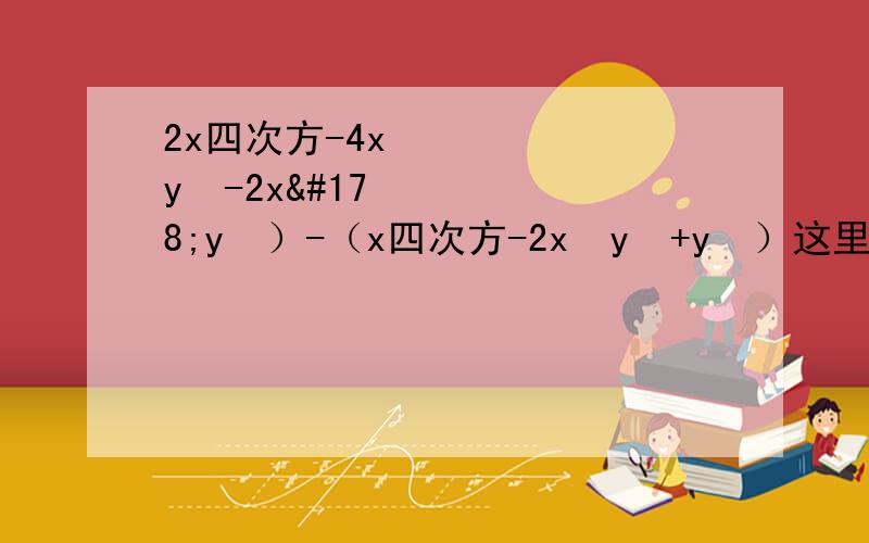 2x四次方-4x³y²-2x²y²）-（x四次方-2x²y²+y³）这里是浮云.看补充上面的有字数限制,所以问题不全的哟!完整问题是：（2x四次方-4x³y²-2x²y²）-（x四次方-2x