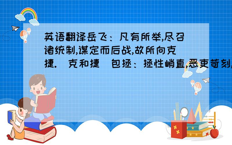 英语翻译岳飞：凡有所举,尽召诸统制,谋定而后战,故所向克捷.（克和捷）包拯：拯性峭直,恶吏苛刻,务敦厚,虽甚嫉恶,而未尝不推以忠恕也.（以）