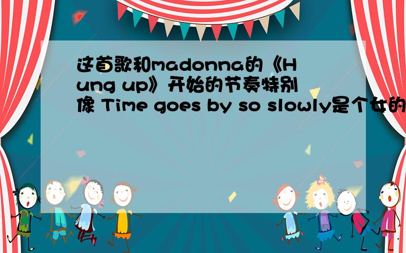 这首歌和madonna的《Hung up》开始的节奏特别像 Time goes by so slowly是个女的唱的.我很早以前看过MV,现在忘了,听到麦当娜的这首歌,想起来了,