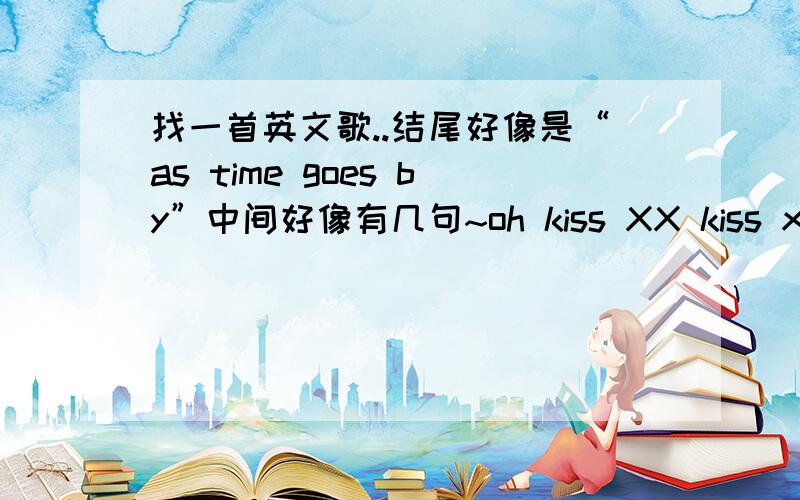 找一首英文歌..结尾好像是“as time goes by”中间好像有几句~oh kiss XX kiss xx xxxx,kiss xx kiss xxxx~X代表一个音..因为只听过一遍 没听清楚是什么 结尾就是“as time goes by” 或者类似的...是男人唱的