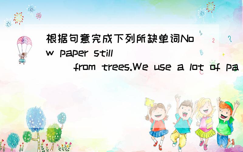 根据句意完成下列所缺单词Now paper still ( )from trees.We use a lot of pa[er every day.If we keep on ( )paper,there will not be any trees left on the ( ).If there are no trees,there will be no paper.Every day people throw ( )about 2800 ton