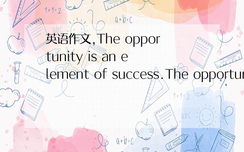 英语作文,The opportunity is an element of success.The opportunity always love person who he has prepared.Do you think so?For example Lining is a formous sportman in the world.He had trained hard everyday.At last,he won eight gold medals in olympi