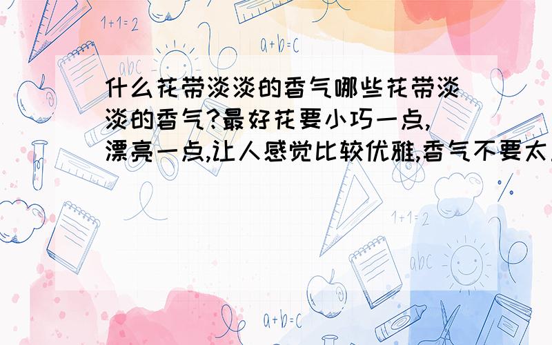 什么花带淡淡的香气哪些花带淡淡的香气?最好花要小巧一点,漂亮一点,让人感觉比较优雅,香气不要太重,要淡淡的香,回答的花种类越多越好,