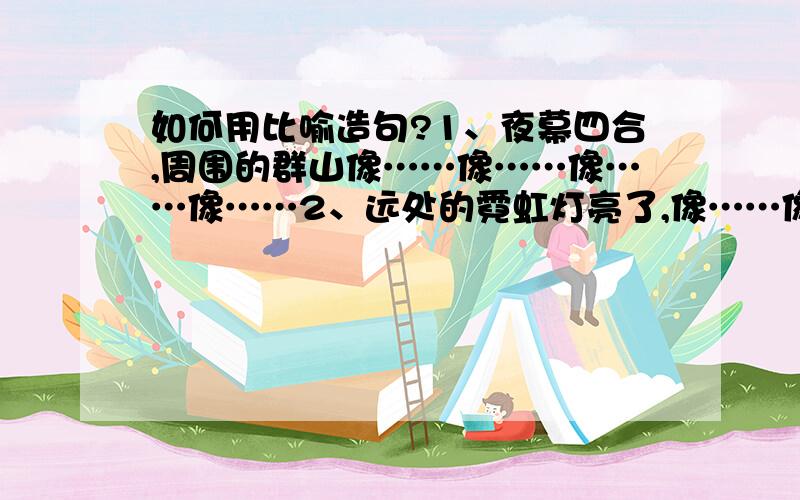 如何用比喻造句?1、夜幕四合,周围的群山像……像……像……像……2、远处的霓虹灯亮了,像……像……像……像……