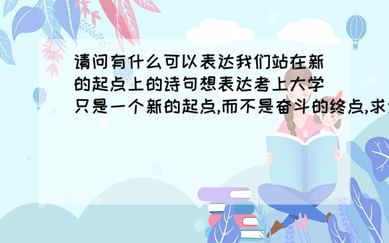 请问有什么可以表达我们站在新的起点上的诗句想表达考上大学只是一个新的起点,而不是奋斗的终点,求诗句,谢谢了