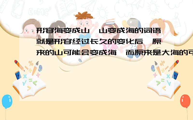 形容海变成山,山变成海的词语就是形容经过长久的变化后,原来的山可能会变成海,而原来是大海的可能会变成山.