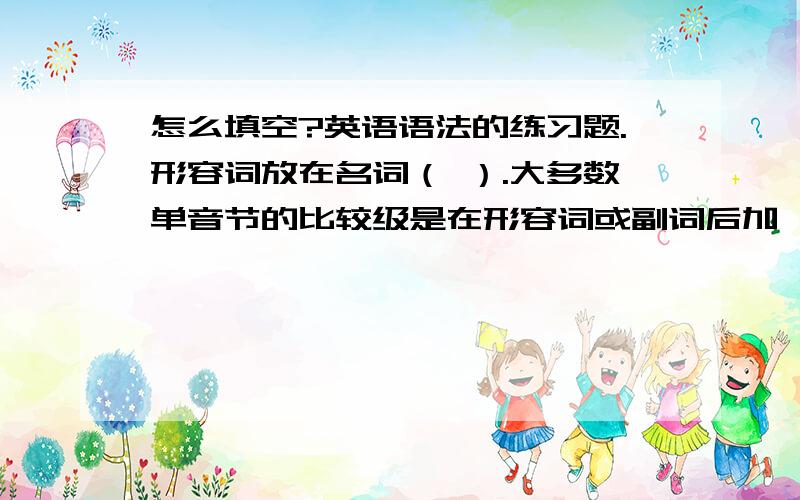 怎么填空?英语语法的练习题.形容词放在名词（ ）.大多数单音节的比较级是在形容词或副词后加 （ ）.部分双音节和多音节的单词的比较级是在形容词或副词后加 （ ）.形容词和副词的比较