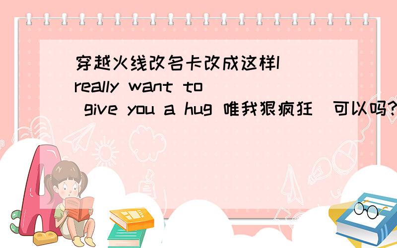 穿越火线改名卡改成这样I （really want to give you a hug 唯我狠疯狂）可以吗?