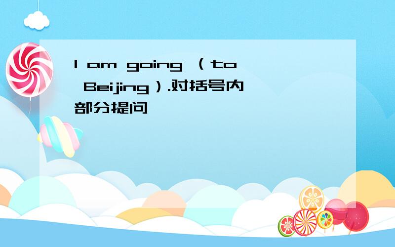 I am going （to Beijing）.对括号内部分提问