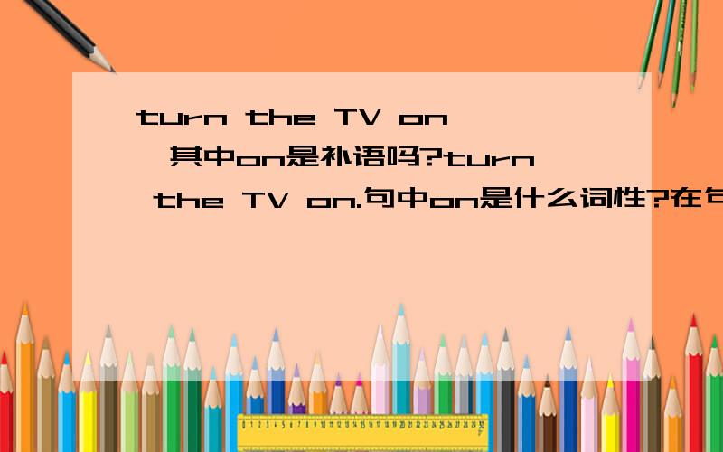 turn the TV on,其中on是补语吗?turn the TV on.句中on是什么词性?在句中是作补语吗?