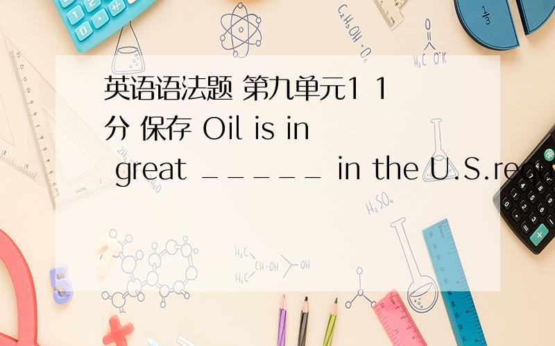 英语语法题 第九单元1 1 分 保存 Oil is in great _____ in the U.S.request require desire demand 2 1 分 保存 Thomas bought a new bike to ____ the one he lost last week.fetch earn hurt replace 3 1 分 保存 By the end of last year,the Ori