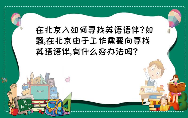 在北京入如何寻找英语语伴?如题,在北京由于工作需要向寻找英语语伴,有什么好办法吗?