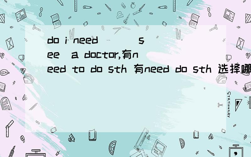 do i need （）（see）a doctor,有need to do sth 有need do sth 选择哪个呢?