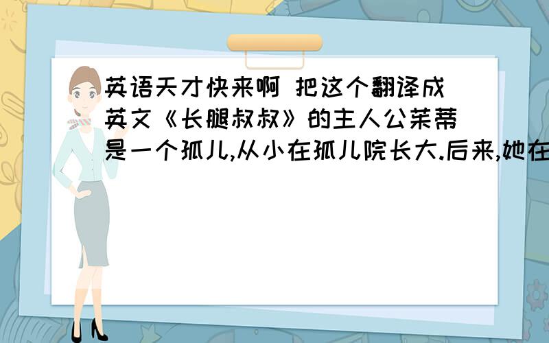 英语天才快来啊 把这个翻译成英文《长腿叔叔》的主人公茱蒂是一个孤儿,从小在孤儿院长大.后来,她在好心人“长腿叔叔”的资助下读了大学.茱蒂的大学生活并不顺利,因为生长在孤儿院这