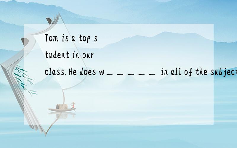 Tom is a top student in our class.He does w_____ in all of the subjects.急!作业!