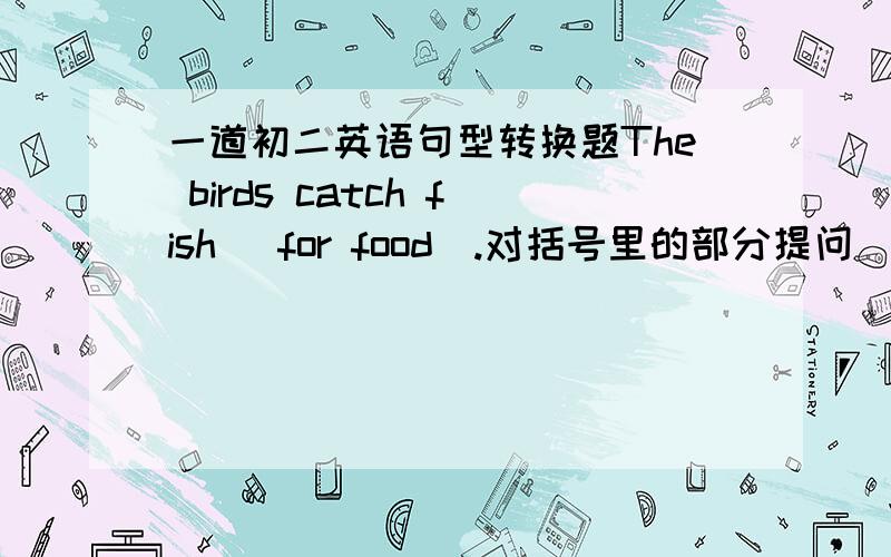 一道初二英语句型转换题The birds catch fish (for food).对括号里的部分提问_____ _____ the birds _____ fish _____?哪个大哥帮帮忙.谢.