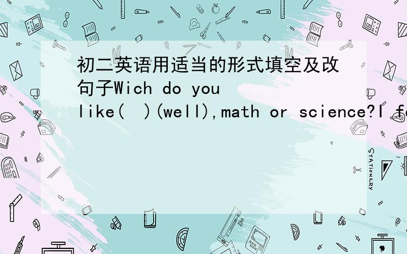 初二英语用适当的形式填空及改句子Wich do you like(  )(well),math or science?I forgot(  )(call)you yesterday.You  should be (  )(care).Dou you have time next Sunday?(同义句）[   ]you  [  ] next Sunday?